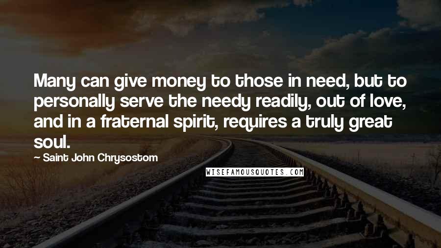 Saint John Chrysostom Quotes: Many can give money to those in need, but to personally serve the needy readily, out of love, and in a fraternal spirit, requires a truly great soul.