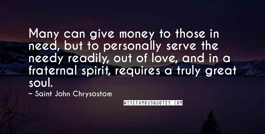 Saint John Chrysostom Quotes: Many can give money to those in need, but to personally serve the needy readily, out of love, and in a fraternal spirit, requires a truly great soul.