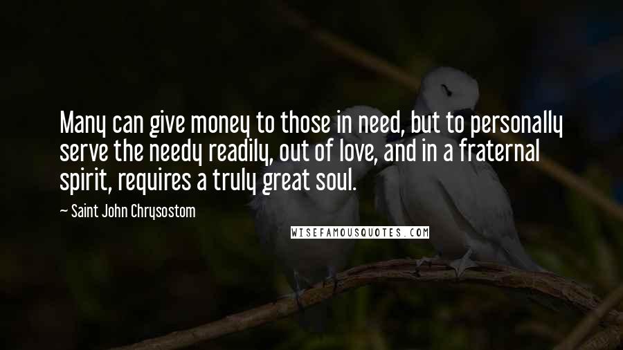 Saint John Chrysostom Quotes: Many can give money to those in need, but to personally serve the needy readily, out of love, and in a fraternal spirit, requires a truly great soul.