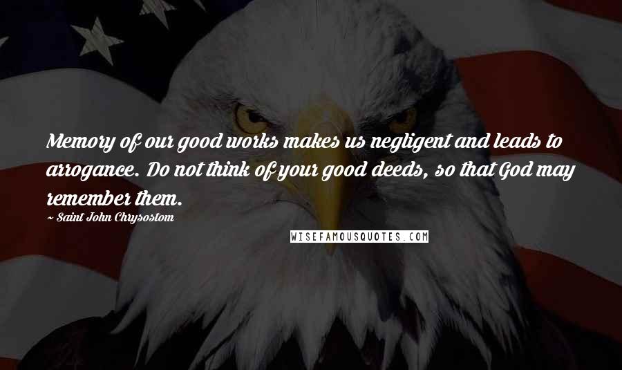 Saint John Chrysostom Quotes: Memory of our good works makes us negligent and leads to arrogance. Do not think of your good deeds, so that God may remember them.