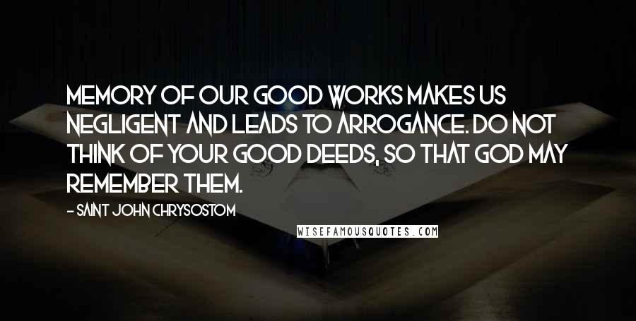 Saint John Chrysostom Quotes: Memory of our good works makes us negligent and leads to arrogance. Do not think of your good deeds, so that God may remember them.