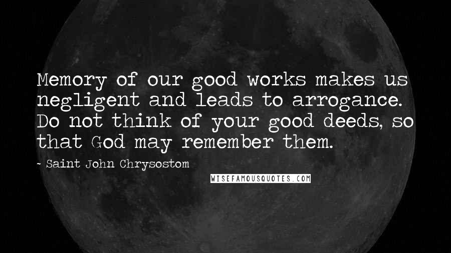 Saint John Chrysostom Quotes: Memory of our good works makes us negligent and leads to arrogance. Do not think of your good deeds, so that God may remember them.