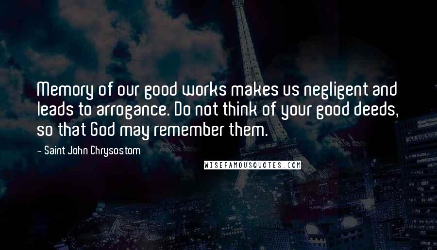 Saint John Chrysostom Quotes: Memory of our good works makes us negligent and leads to arrogance. Do not think of your good deeds, so that God may remember them.