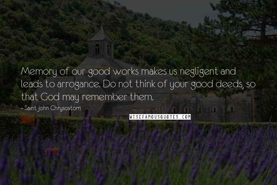 Saint John Chrysostom Quotes: Memory of our good works makes us negligent and leads to arrogance. Do not think of your good deeds, so that God may remember them.