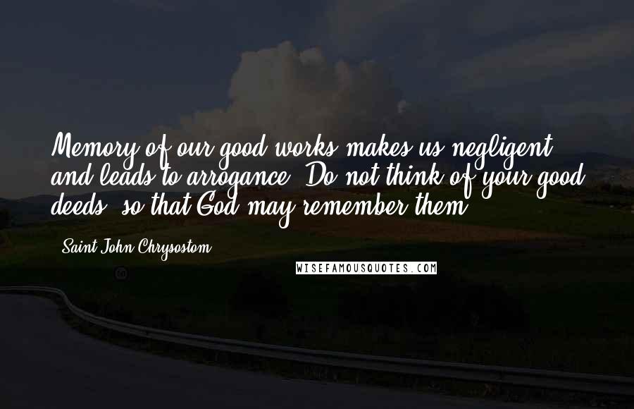 Saint John Chrysostom Quotes: Memory of our good works makes us negligent and leads to arrogance. Do not think of your good deeds, so that God may remember them.