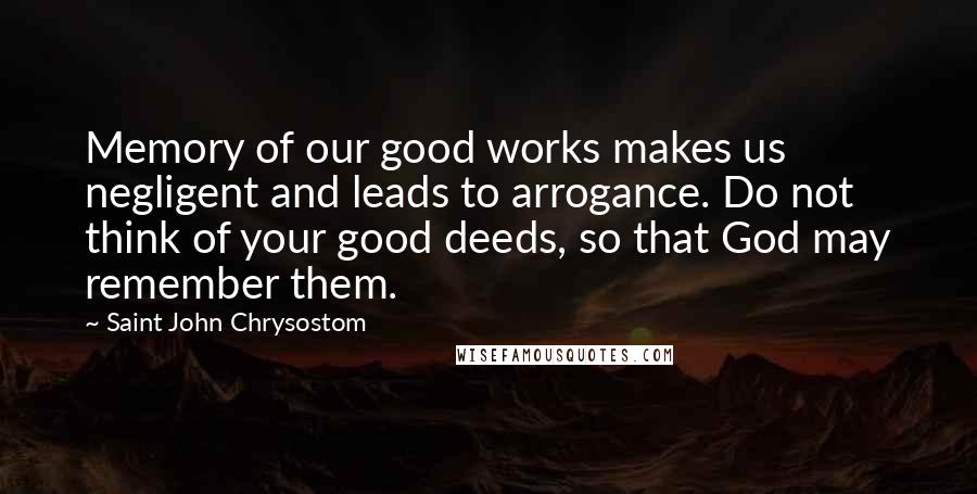 Saint John Chrysostom Quotes: Memory of our good works makes us negligent and leads to arrogance. Do not think of your good deeds, so that God may remember them.