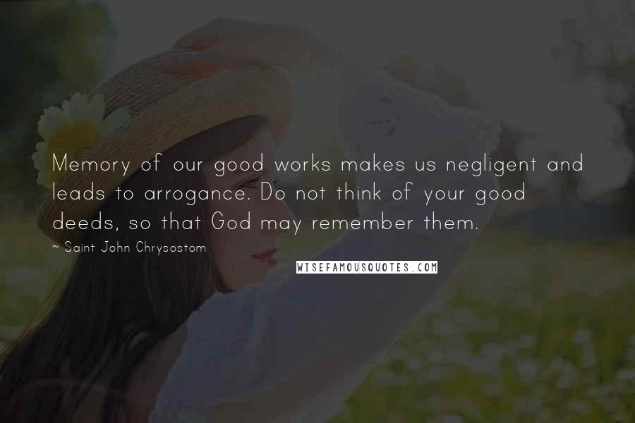 Saint John Chrysostom Quotes: Memory of our good works makes us negligent and leads to arrogance. Do not think of your good deeds, so that God may remember them.