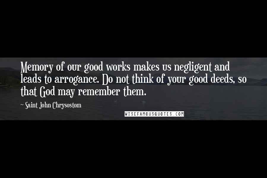 Saint John Chrysostom Quotes: Memory of our good works makes us negligent and leads to arrogance. Do not think of your good deeds, so that God may remember them.