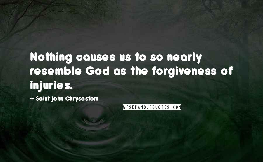 Saint John Chrysostom Quotes: Nothing causes us to so nearly resemble God as the forgiveness of injuries.