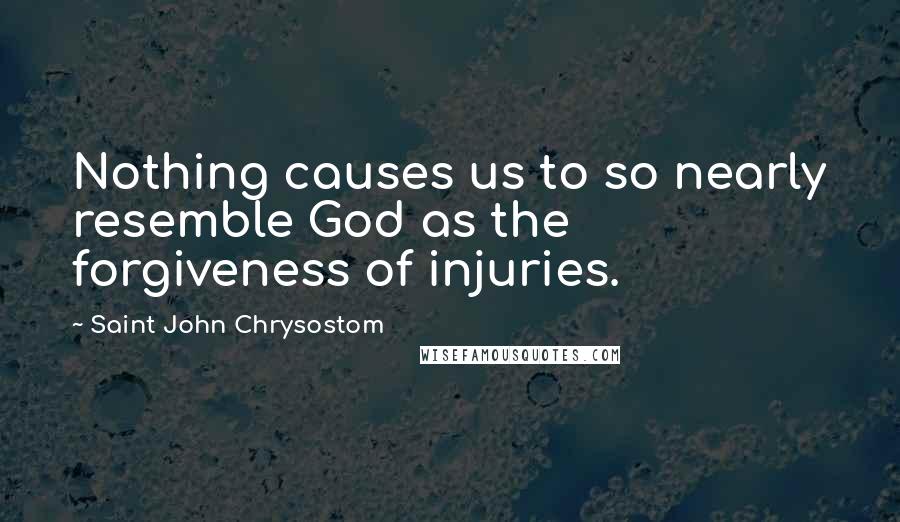 Saint John Chrysostom Quotes: Nothing causes us to so nearly resemble God as the forgiveness of injuries.