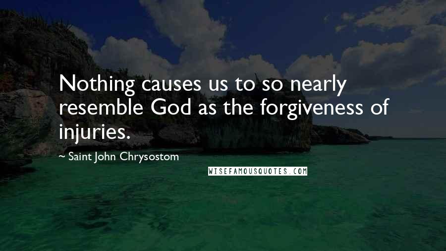 Saint John Chrysostom Quotes: Nothing causes us to so nearly resemble God as the forgiveness of injuries.