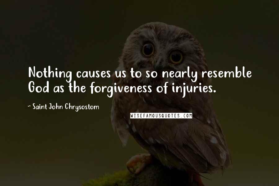 Saint John Chrysostom Quotes: Nothing causes us to so nearly resemble God as the forgiveness of injuries.