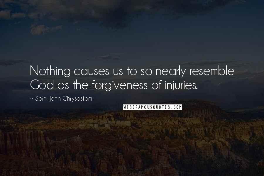 Saint John Chrysostom Quotes: Nothing causes us to so nearly resemble God as the forgiveness of injuries.