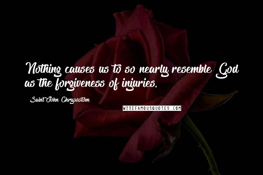 Saint John Chrysostom Quotes: Nothing causes us to so nearly resemble God as the forgiveness of injuries.