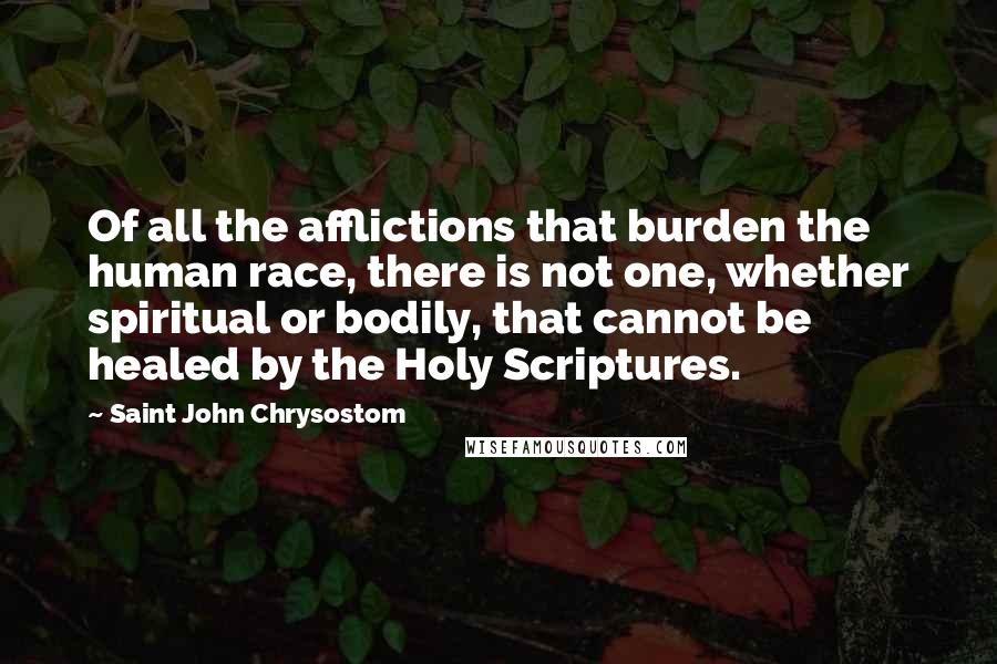 Saint John Chrysostom Quotes: Of all the afflictions that burden the human race, there is not one, whether spiritual or bodily, that cannot be healed by the Holy Scriptures.