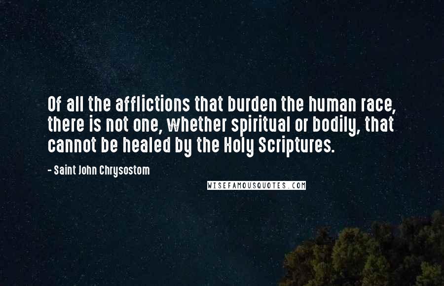 Saint John Chrysostom Quotes: Of all the afflictions that burden the human race, there is not one, whether spiritual or bodily, that cannot be healed by the Holy Scriptures.