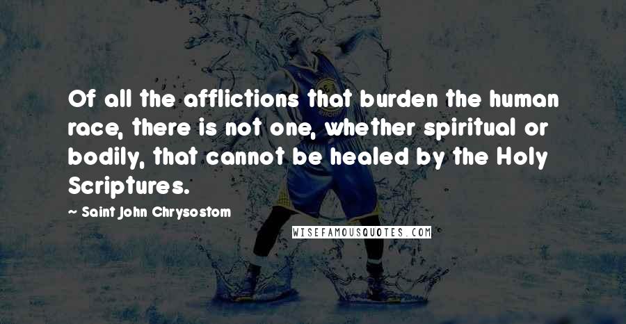Saint John Chrysostom Quotes: Of all the afflictions that burden the human race, there is not one, whether spiritual or bodily, that cannot be healed by the Holy Scriptures.