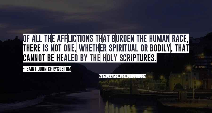 Saint John Chrysostom Quotes: Of all the afflictions that burden the human race, there is not one, whether spiritual or bodily, that cannot be healed by the Holy Scriptures.