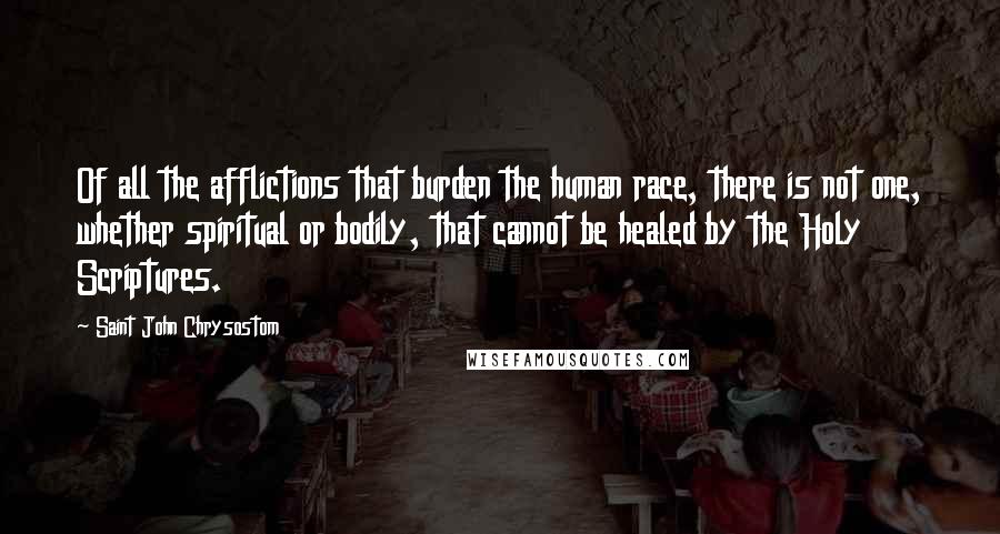 Saint John Chrysostom Quotes: Of all the afflictions that burden the human race, there is not one, whether spiritual or bodily, that cannot be healed by the Holy Scriptures.