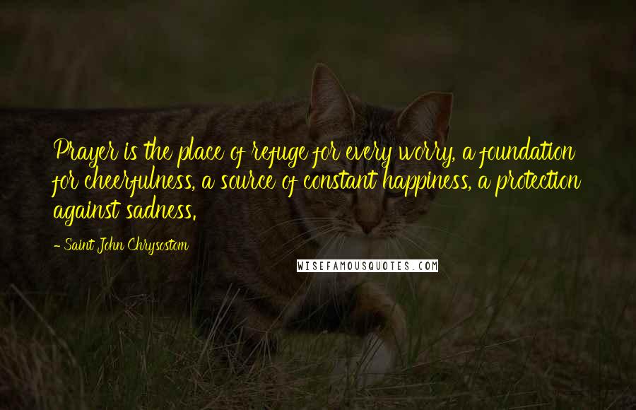 Saint John Chrysostom Quotes: Prayer is the place of refuge for every worry, a foundation for cheerfulness, a source of constant happiness, a protection against sadness.