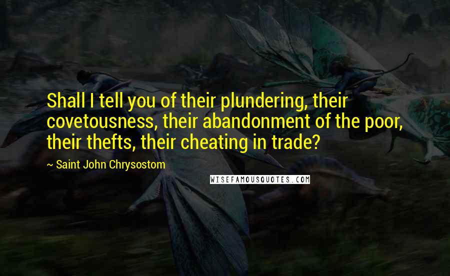 Saint John Chrysostom Quotes: Shall I tell you of their plundering, their covetousness, their abandonment of the poor, their thefts, their cheating in trade?