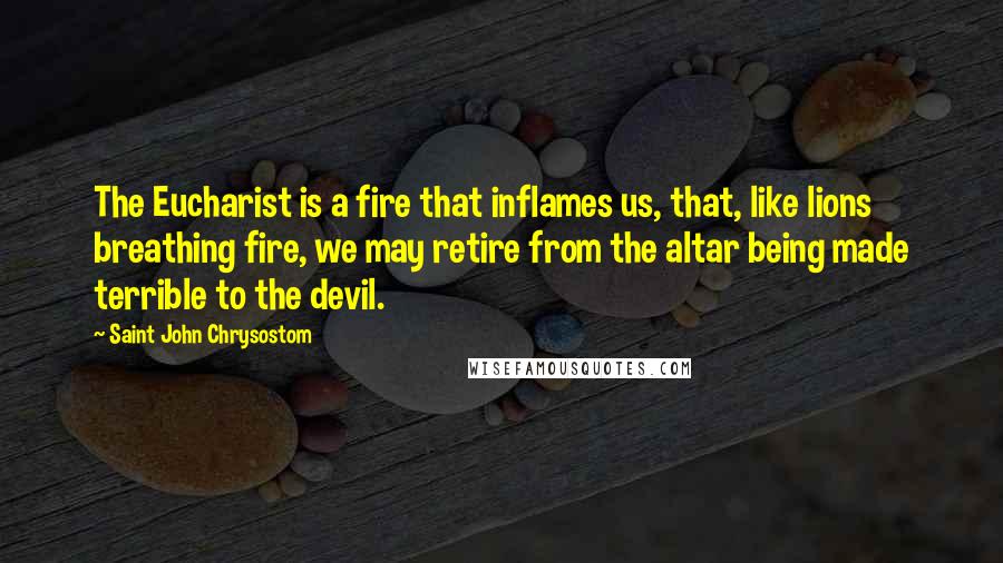 Saint John Chrysostom Quotes: The Eucharist is a fire that inflames us, that, like lions breathing fire, we may retire from the altar being made terrible to the devil.