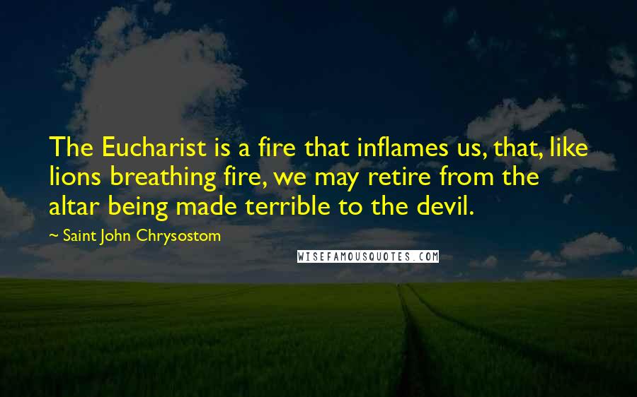 Saint John Chrysostom Quotes: The Eucharist is a fire that inflames us, that, like lions breathing fire, we may retire from the altar being made terrible to the devil.