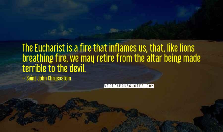 Saint John Chrysostom Quotes: The Eucharist is a fire that inflames us, that, like lions breathing fire, we may retire from the altar being made terrible to the devil.