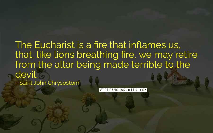 Saint John Chrysostom Quotes: The Eucharist is a fire that inflames us, that, like lions breathing fire, we may retire from the altar being made terrible to the devil.