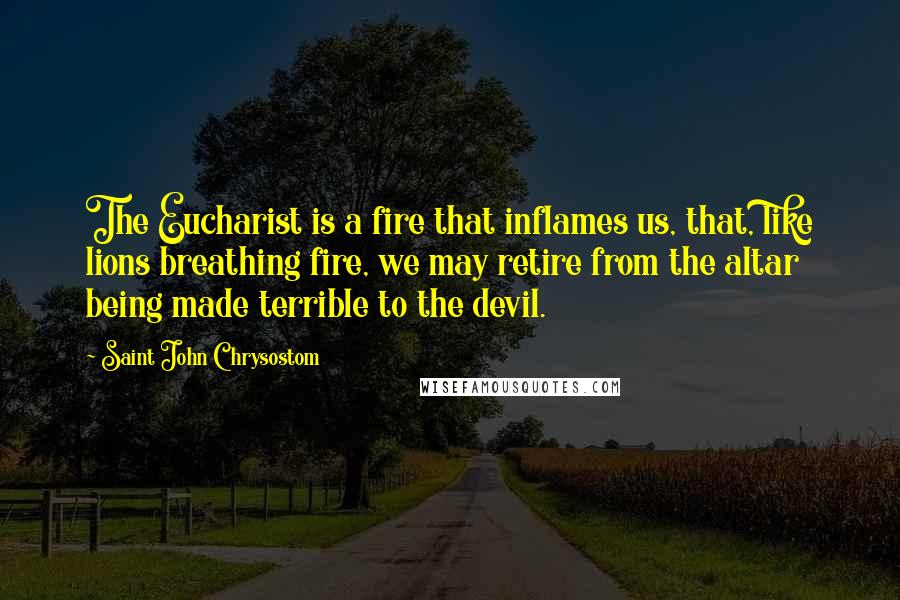 Saint John Chrysostom Quotes: The Eucharist is a fire that inflames us, that, like lions breathing fire, we may retire from the altar being made terrible to the devil.