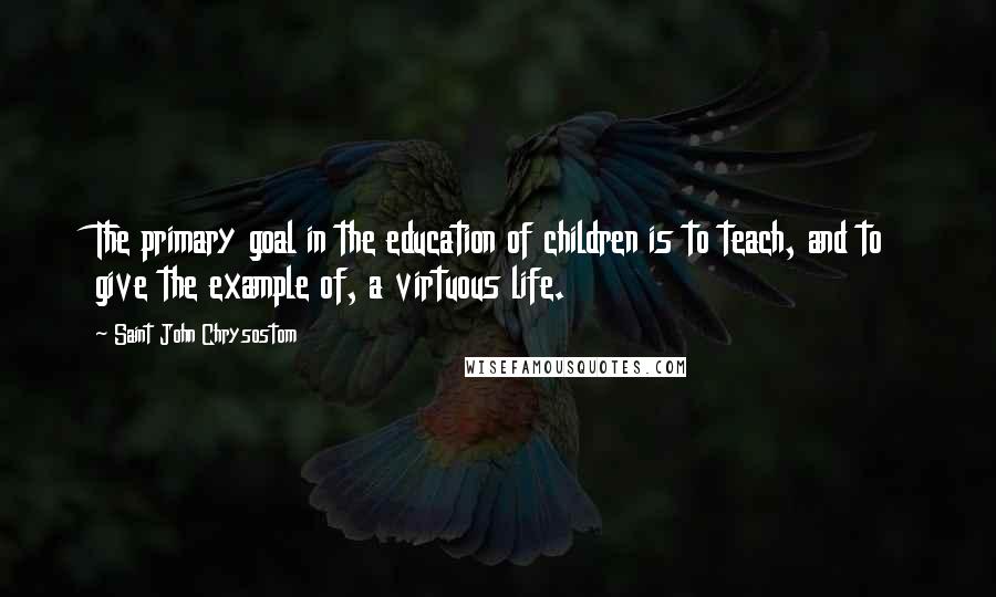 Saint John Chrysostom Quotes: The primary goal in the education of children is to teach, and to give the example of, a virtuous life.