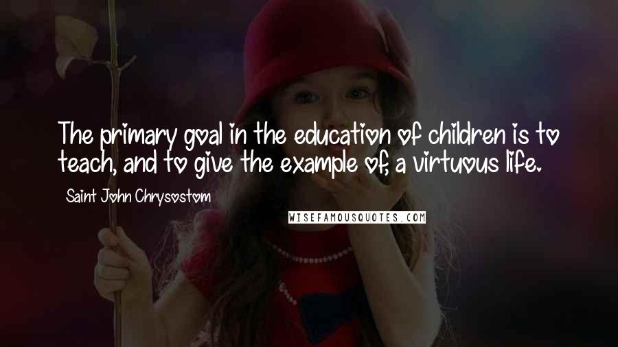 Saint John Chrysostom Quotes: The primary goal in the education of children is to teach, and to give the example of, a virtuous life.