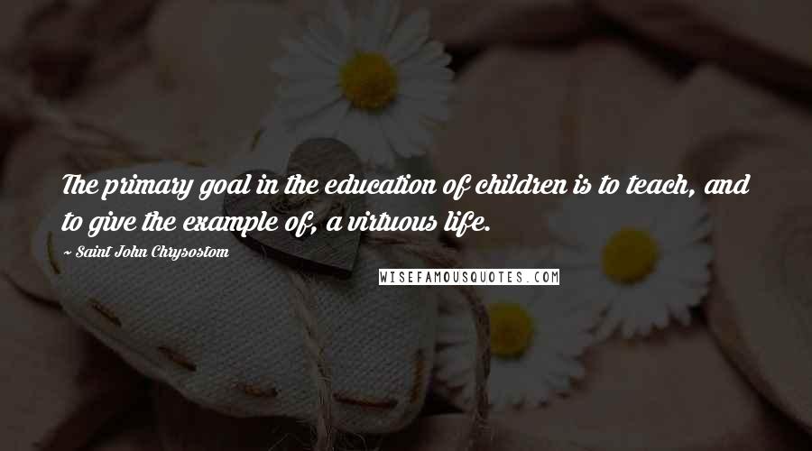 Saint John Chrysostom Quotes: The primary goal in the education of children is to teach, and to give the example of, a virtuous life.