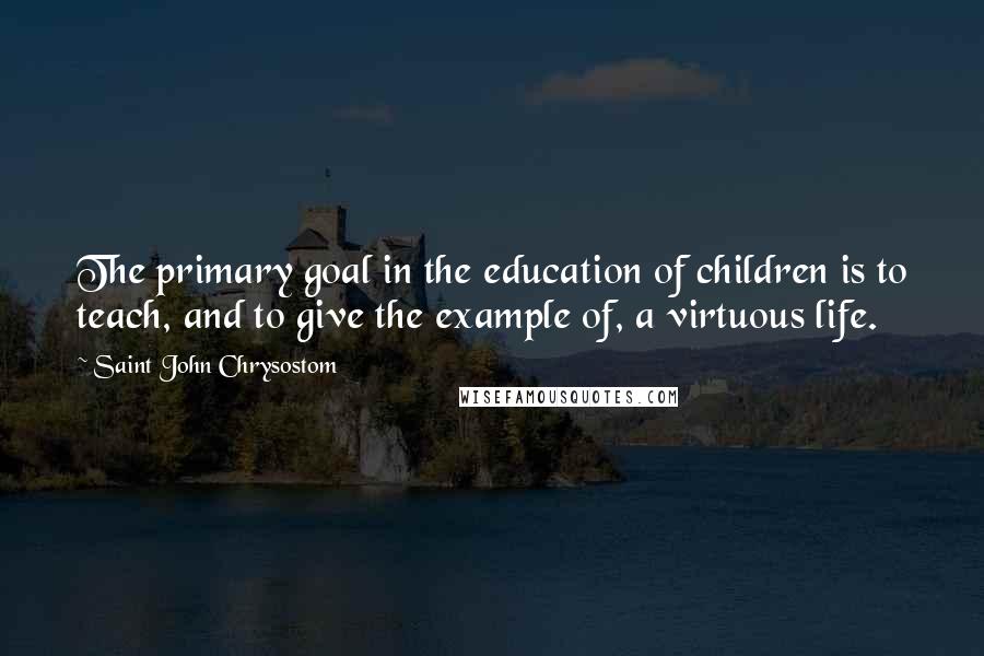 Saint John Chrysostom Quotes: The primary goal in the education of children is to teach, and to give the example of, a virtuous life.