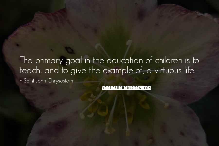 Saint John Chrysostom Quotes: The primary goal in the education of children is to teach, and to give the example of, a virtuous life.