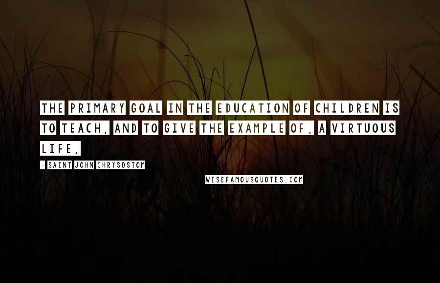 Saint John Chrysostom Quotes: The primary goal in the education of children is to teach, and to give the example of, a virtuous life.