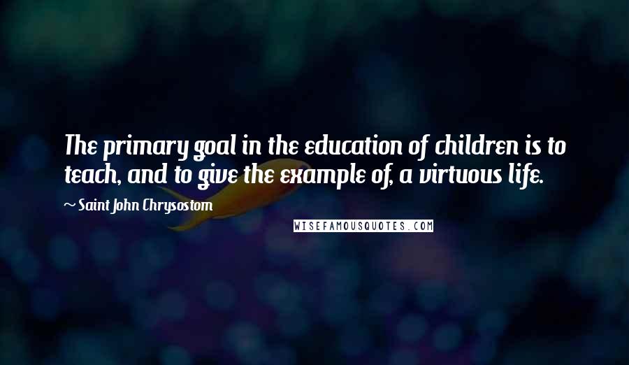 Saint John Chrysostom Quotes: The primary goal in the education of children is to teach, and to give the example of, a virtuous life.