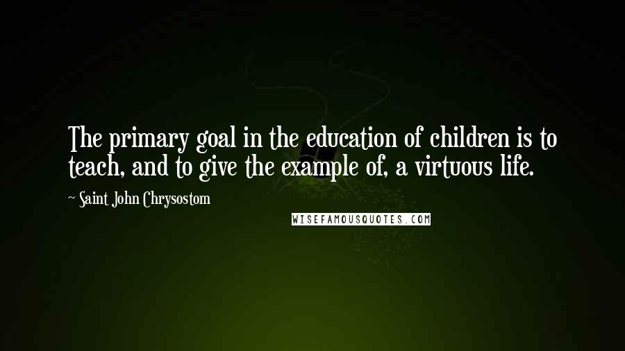 Saint John Chrysostom Quotes: The primary goal in the education of children is to teach, and to give the example of, a virtuous life.