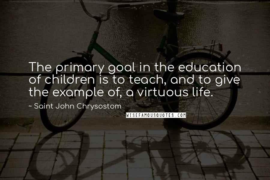 Saint John Chrysostom Quotes: The primary goal in the education of children is to teach, and to give the example of, a virtuous life.