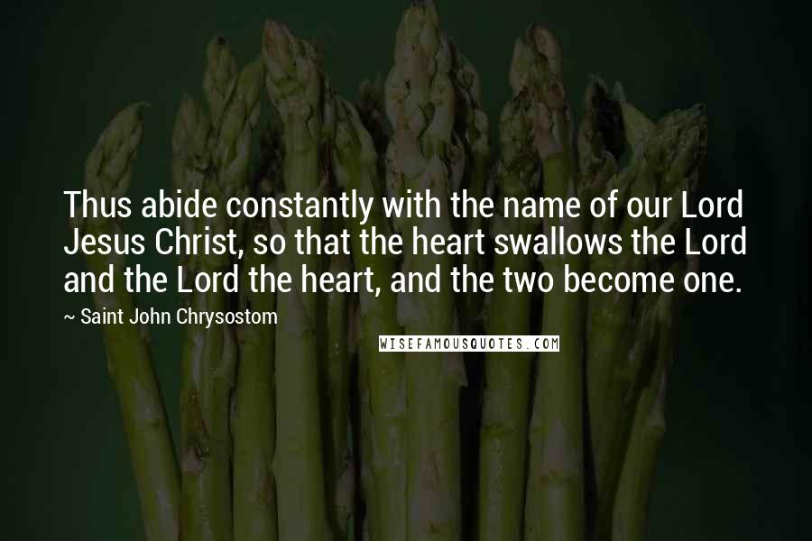 Saint John Chrysostom Quotes: Thus abide constantly with the name of our Lord Jesus Christ, so that the heart swallows the Lord and the Lord the heart, and the two become one.
