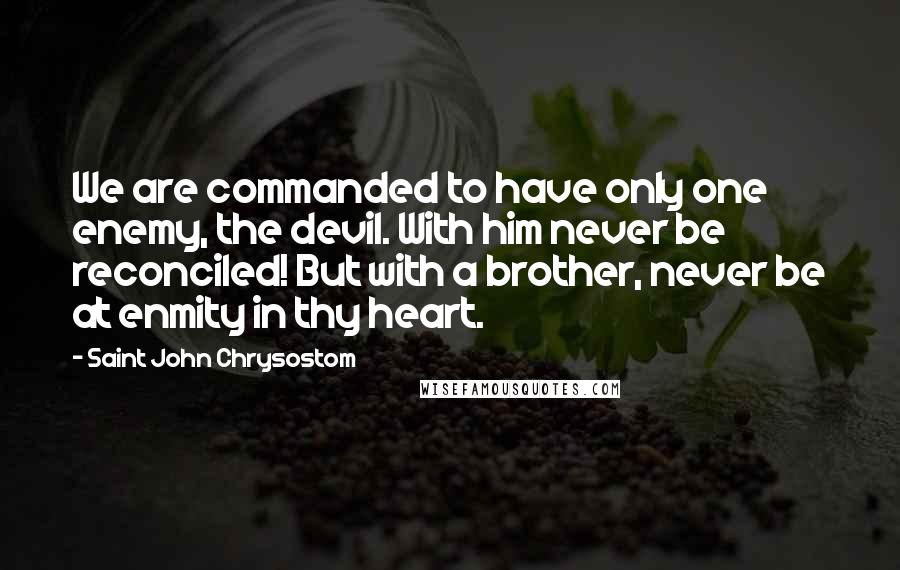 Saint John Chrysostom Quotes: We are commanded to have only one enemy, the devil. With him never be reconciled! But with a brother, never be at enmity in thy heart.
