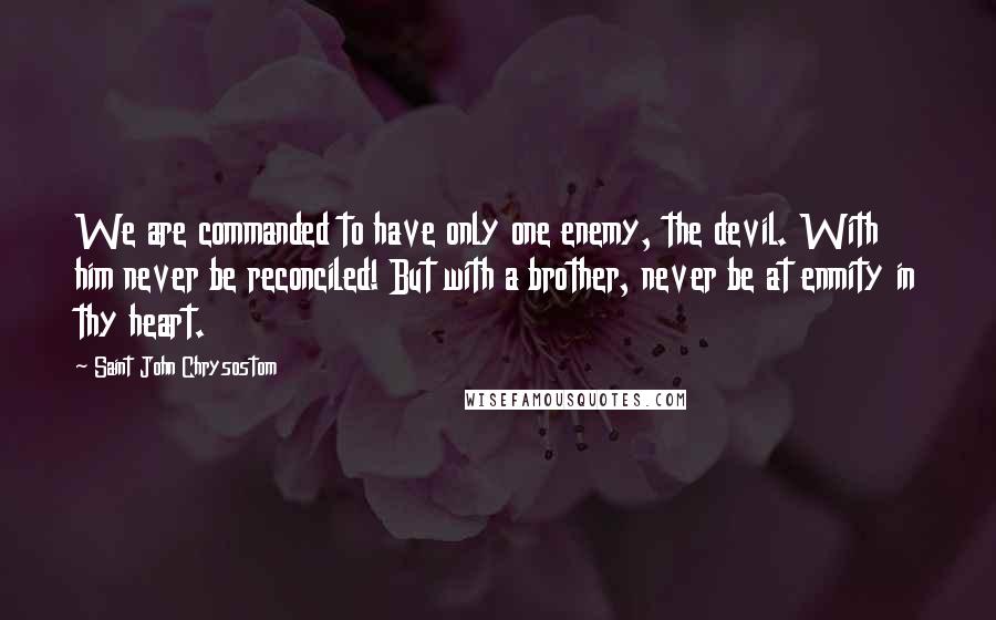 Saint John Chrysostom Quotes: We are commanded to have only one enemy, the devil. With him never be reconciled! But with a brother, never be at enmity in thy heart.