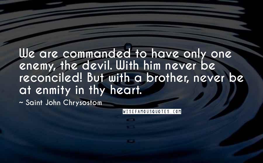 Saint John Chrysostom Quotes: We are commanded to have only one enemy, the devil. With him never be reconciled! But with a brother, never be at enmity in thy heart.