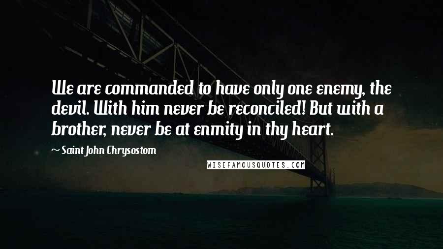 Saint John Chrysostom Quotes: We are commanded to have only one enemy, the devil. With him never be reconciled! But with a brother, never be at enmity in thy heart.