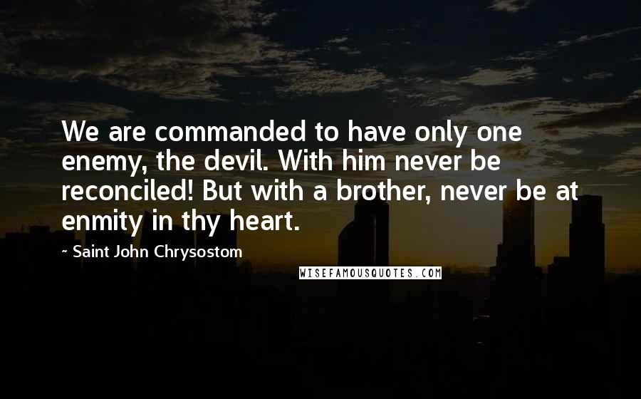 Saint John Chrysostom Quotes: We are commanded to have only one enemy, the devil. With him never be reconciled! But with a brother, never be at enmity in thy heart.