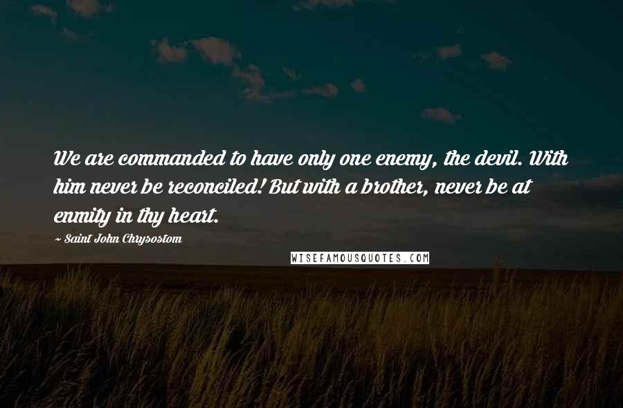 Saint John Chrysostom Quotes: We are commanded to have only one enemy, the devil. With him never be reconciled! But with a brother, never be at enmity in thy heart.