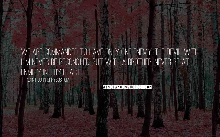 Saint John Chrysostom Quotes: We are commanded to have only one enemy, the devil. With him never be reconciled! But with a brother, never be at enmity in thy heart.