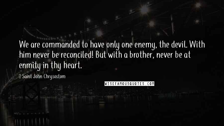Saint John Chrysostom Quotes: We are commanded to have only one enemy, the devil. With him never be reconciled! But with a brother, never be at enmity in thy heart.