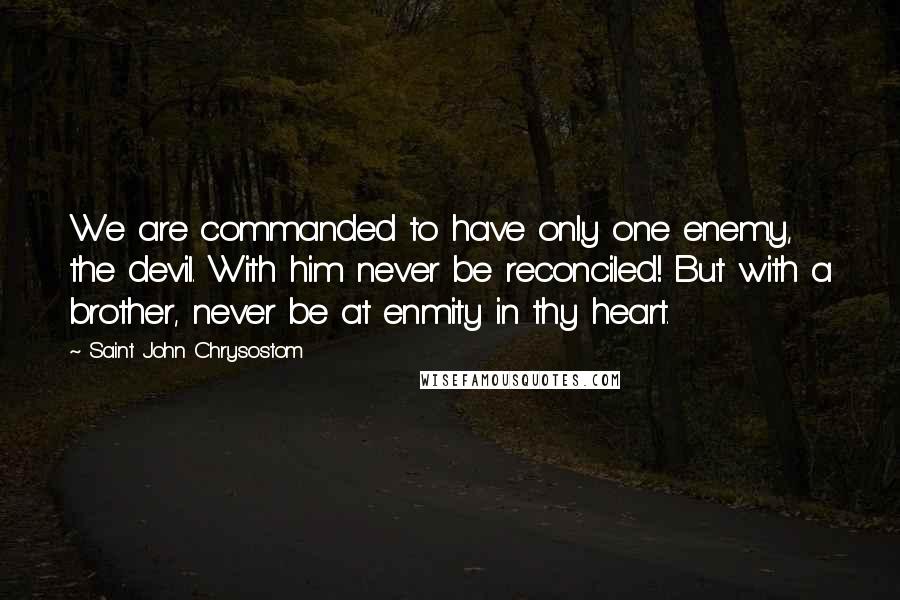 Saint John Chrysostom Quotes: We are commanded to have only one enemy, the devil. With him never be reconciled! But with a brother, never be at enmity in thy heart.