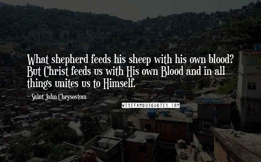 Saint John Chrysostom Quotes: What shepherd feeds his sheep with his own blood? But Christ feeds us with His own Blood and in all things unites us to Himself.